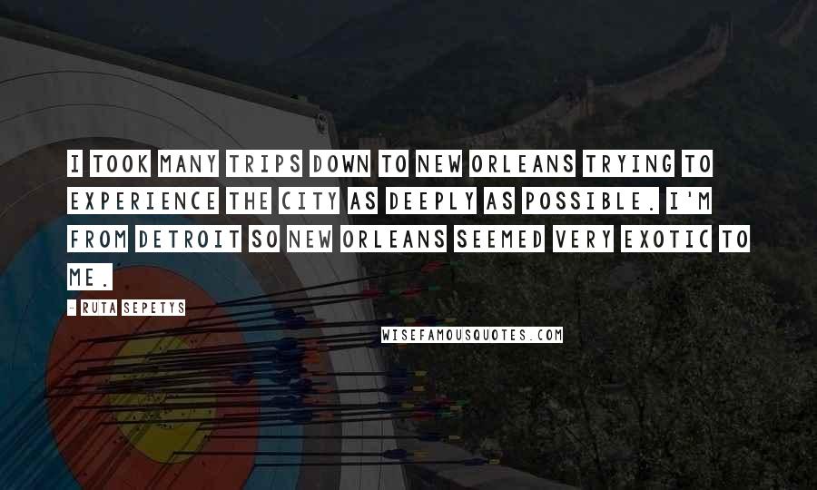 Ruta Sepetys Quotes: I took many trips down to New Orleans trying to experience the city as deeply as possible. I'm from Detroit so New Orleans seemed very exotic to me.
