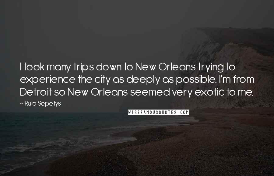 Ruta Sepetys Quotes: I took many trips down to New Orleans trying to experience the city as deeply as possible. I'm from Detroit so New Orleans seemed very exotic to me.