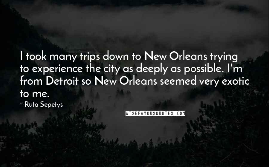 Ruta Sepetys Quotes: I took many trips down to New Orleans trying to experience the city as deeply as possible. I'm from Detroit so New Orleans seemed very exotic to me.