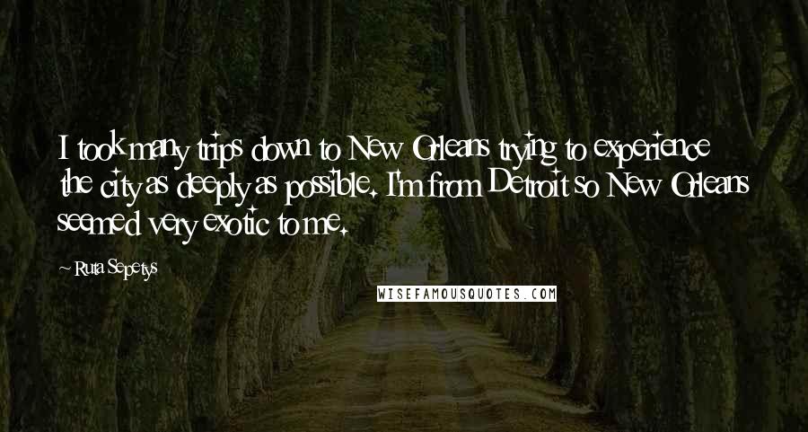 Ruta Sepetys Quotes: I took many trips down to New Orleans trying to experience the city as deeply as possible. I'm from Detroit so New Orleans seemed very exotic to me.