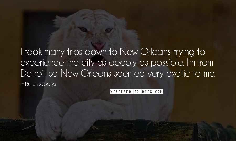Ruta Sepetys Quotes: I took many trips down to New Orleans trying to experience the city as deeply as possible. I'm from Detroit so New Orleans seemed very exotic to me.