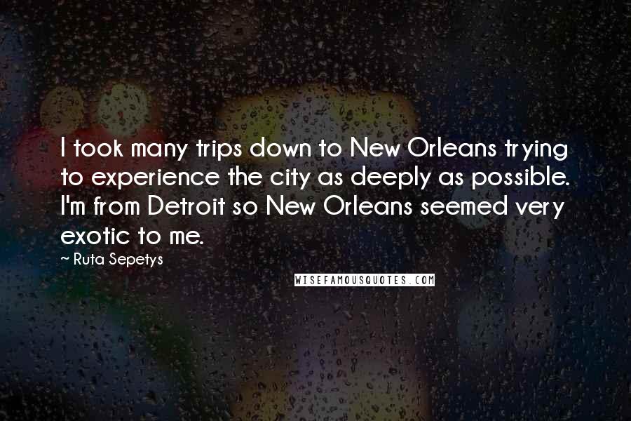 Ruta Sepetys Quotes: I took many trips down to New Orleans trying to experience the city as deeply as possible. I'm from Detroit so New Orleans seemed very exotic to me.