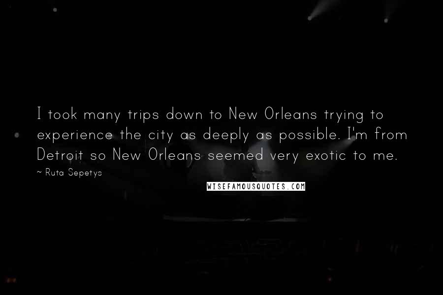 Ruta Sepetys Quotes: I took many trips down to New Orleans trying to experience the city as deeply as possible. I'm from Detroit so New Orleans seemed very exotic to me.
