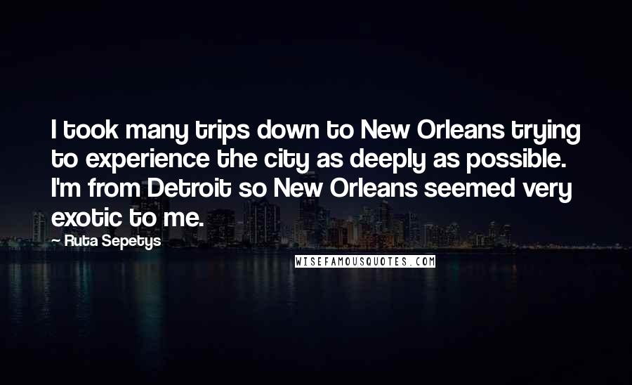 Ruta Sepetys Quotes: I took many trips down to New Orleans trying to experience the city as deeply as possible. I'm from Detroit so New Orleans seemed very exotic to me.
