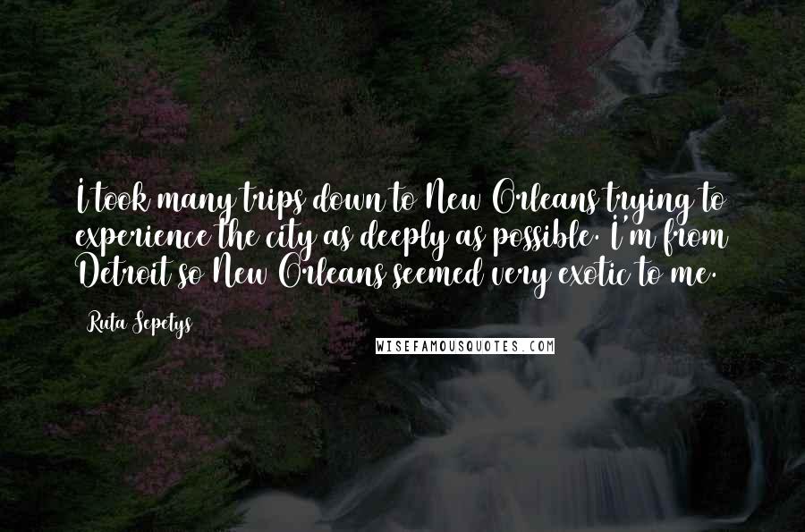 Ruta Sepetys Quotes: I took many trips down to New Orleans trying to experience the city as deeply as possible. I'm from Detroit so New Orleans seemed very exotic to me.