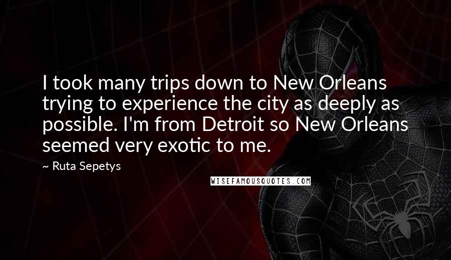 Ruta Sepetys Quotes: I took many trips down to New Orleans trying to experience the city as deeply as possible. I'm from Detroit so New Orleans seemed very exotic to me.