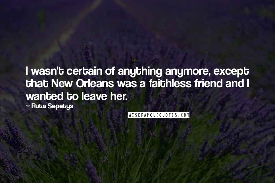 Ruta Sepetys Quotes: I wasn't certain of anything anymore, except that New Orleans was a faithless friend and I wanted to leave her.