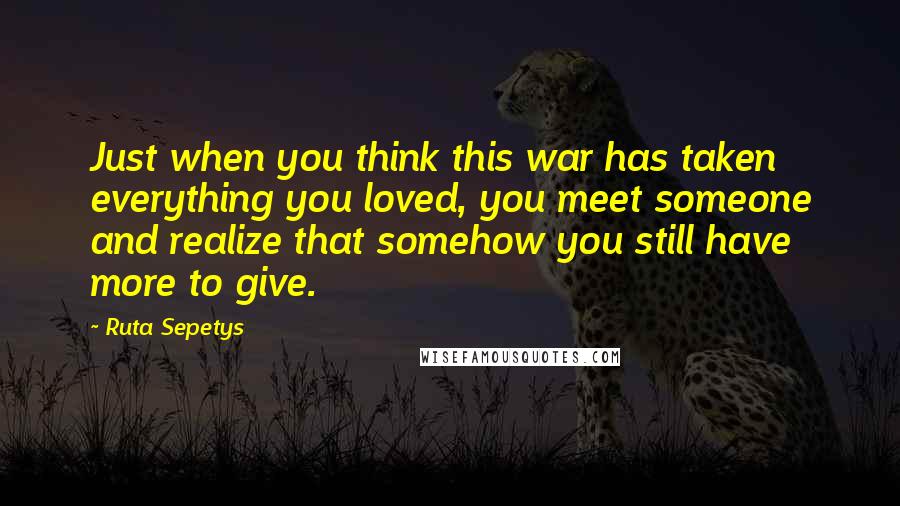 Ruta Sepetys Quotes: Just when you think this war has taken everything you loved, you meet someone and realize that somehow you still have more to give.