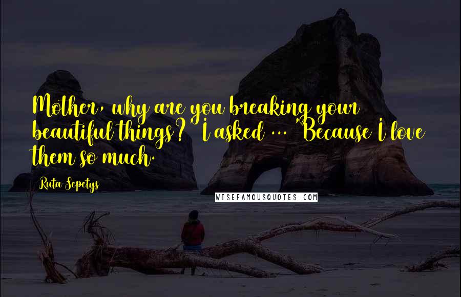Ruta Sepetys Quotes: Mother, why are you breaking your beautiful things?' I asked ... 'Because I love them so much.