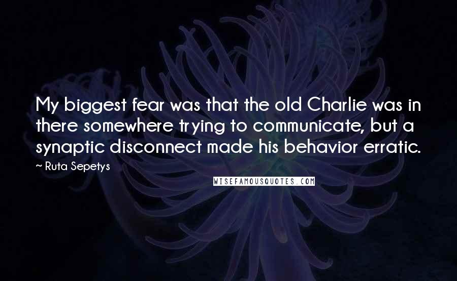 Ruta Sepetys Quotes: My biggest fear was that the old Charlie was in there somewhere trying to communicate, but a synaptic disconnect made his behavior erratic.