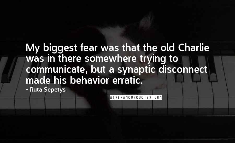 Ruta Sepetys Quotes: My biggest fear was that the old Charlie was in there somewhere trying to communicate, but a synaptic disconnect made his behavior erratic.