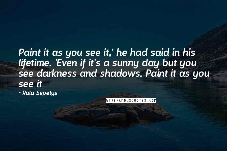 Ruta Sepetys Quotes: Paint it as you see it,' he had said in his lifetime. 'Even if it's a sunny day but you see darkness and shadows. Paint it as you see it