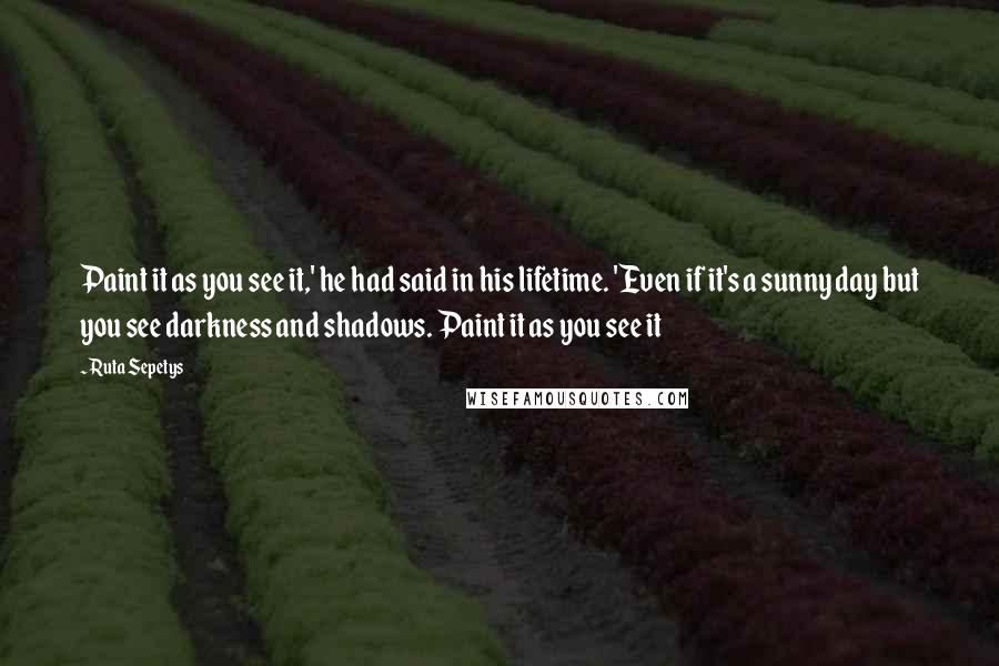 Ruta Sepetys Quotes: Paint it as you see it,' he had said in his lifetime. 'Even if it's a sunny day but you see darkness and shadows. Paint it as you see it