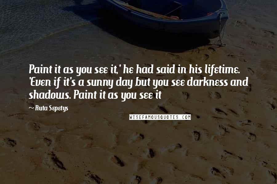 Ruta Sepetys Quotes: Paint it as you see it,' he had said in his lifetime. 'Even if it's a sunny day but you see darkness and shadows. Paint it as you see it