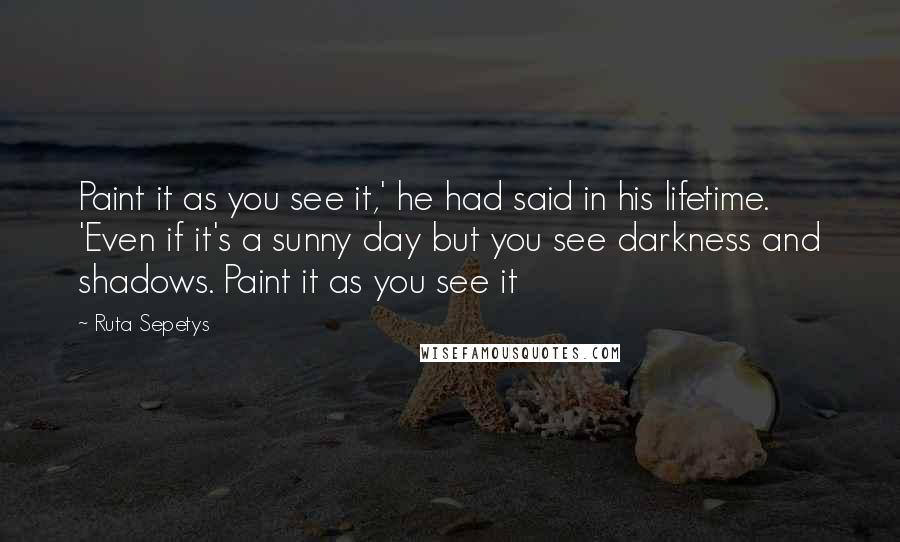 Ruta Sepetys Quotes: Paint it as you see it,' he had said in his lifetime. 'Even if it's a sunny day but you see darkness and shadows. Paint it as you see it