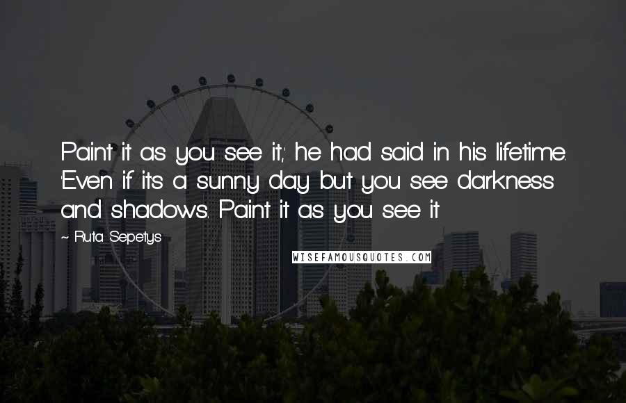 Ruta Sepetys Quotes: Paint it as you see it,' he had said in his lifetime. 'Even if it's a sunny day but you see darkness and shadows. Paint it as you see it