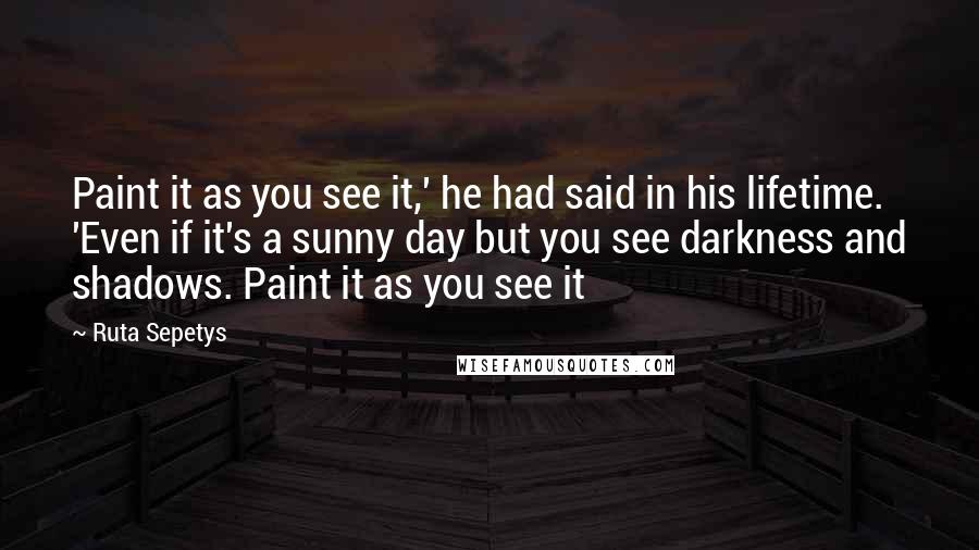 Ruta Sepetys Quotes: Paint it as you see it,' he had said in his lifetime. 'Even if it's a sunny day but you see darkness and shadows. Paint it as you see it