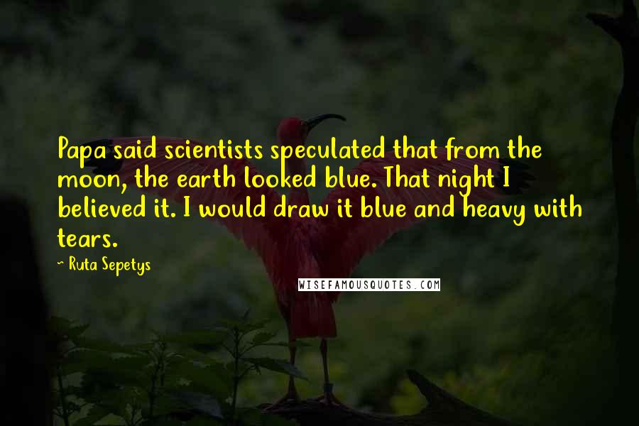 Ruta Sepetys Quotes: Papa said scientists speculated that from the moon, the earth looked blue. That night I believed it. I would draw it blue and heavy with tears.