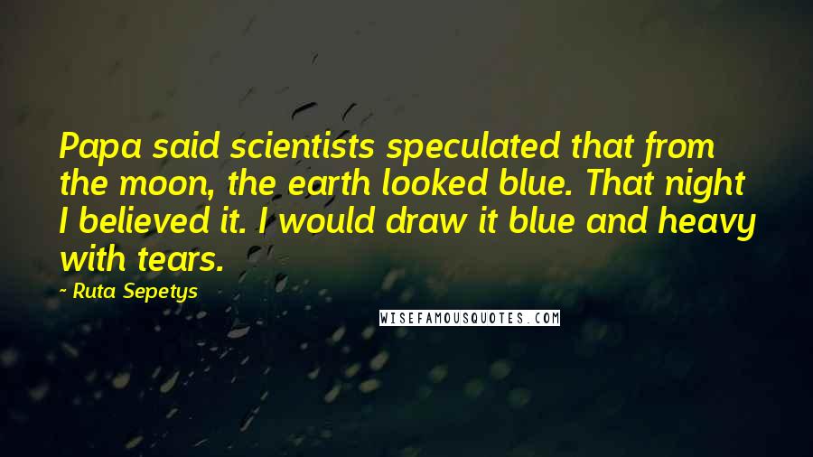 Ruta Sepetys Quotes: Papa said scientists speculated that from the moon, the earth looked blue. That night I believed it. I would draw it blue and heavy with tears.