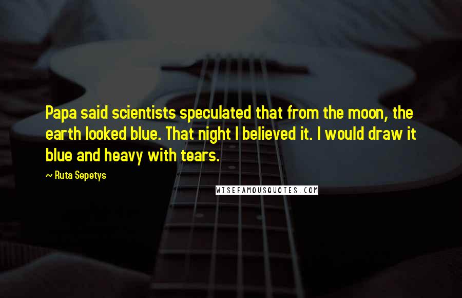 Ruta Sepetys Quotes: Papa said scientists speculated that from the moon, the earth looked blue. That night I believed it. I would draw it blue and heavy with tears.