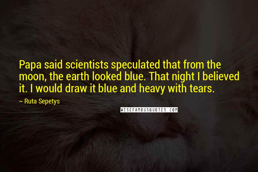 Ruta Sepetys Quotes: Papa said scientists speculated that from the moon, the earth looked blue. That night I believed it. I would draw it blue and heavy with tears.