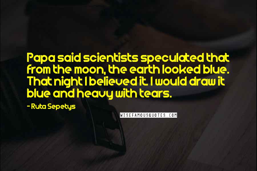 Ruta Sepetys Quotes: Papa said scientists speculated that from the moon, the earth looked blue. That night I believed it. I would draw it blue and heavy with tears.