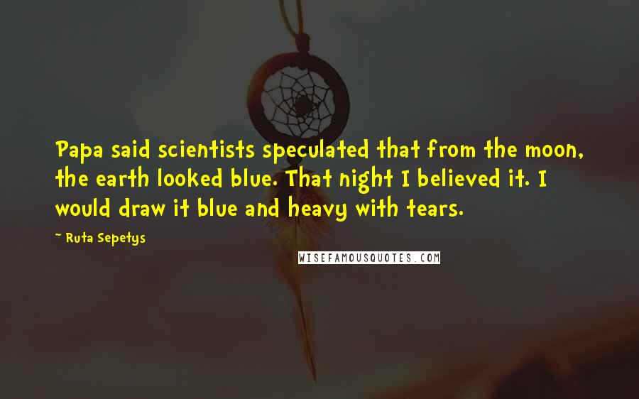 Ruta Sepetys Quotes: Papa said scientists speculated that from the moon, the earth looked blue. That night I believed it. I would draw it blue and heavy with tears.