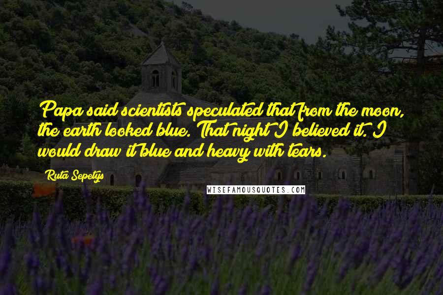 Ruta Sepetys Quotes: Papa said scientists speculated that from the moon, the earth looked blue. That night I believed it. I would draw it blue and heavy with tears.