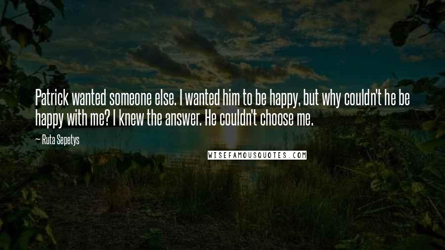 Ruta Sepetys Quotes: Patrick wanted someone else. I wanted him to be happy, but why couldn't he be happy with me? I knew the answer. He couldn't choose me.
