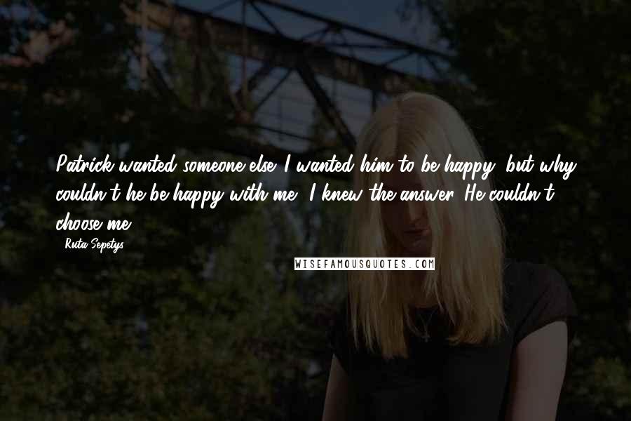 Ruta Sepetys Quotes: Patrick wanted someone else. I wanted him to be happy, but why couldn't he be happy with me? I knew the answer. He couldn't choose me.