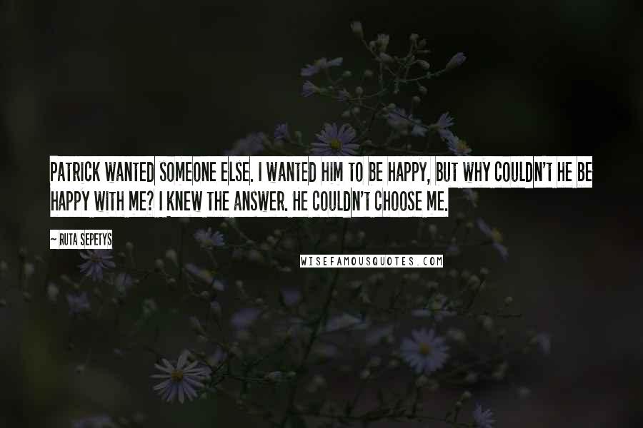Ruta Sepetys Quotes: Patrick wanted someone else. I wanted him to be happy, but why couldn't he be happy with me? I knew the answer. He couldn't choose me.