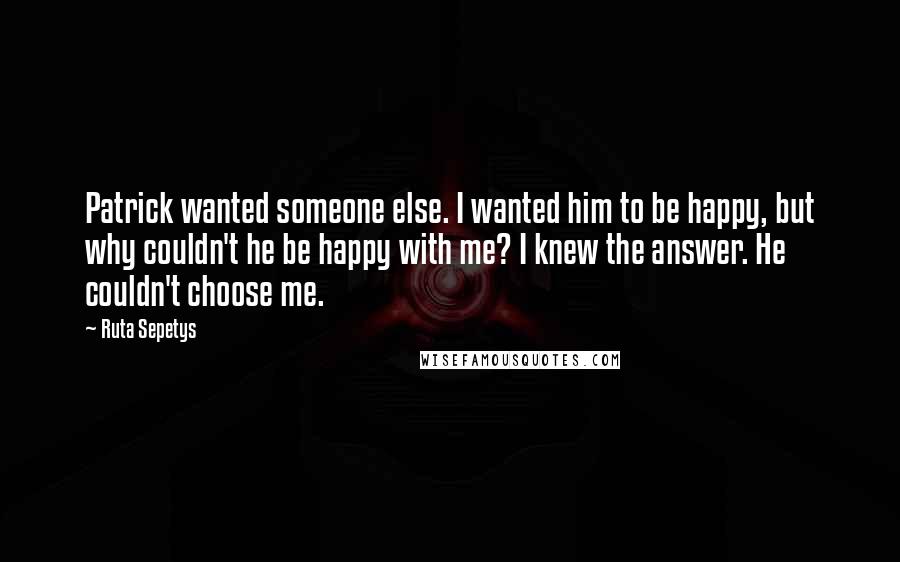 Ruta Sepetys Quotes: Patrick wanted someone else. I wanted him to be happy, but why couldn't he be happy with me? I knew the answer. He couldn't choose me.