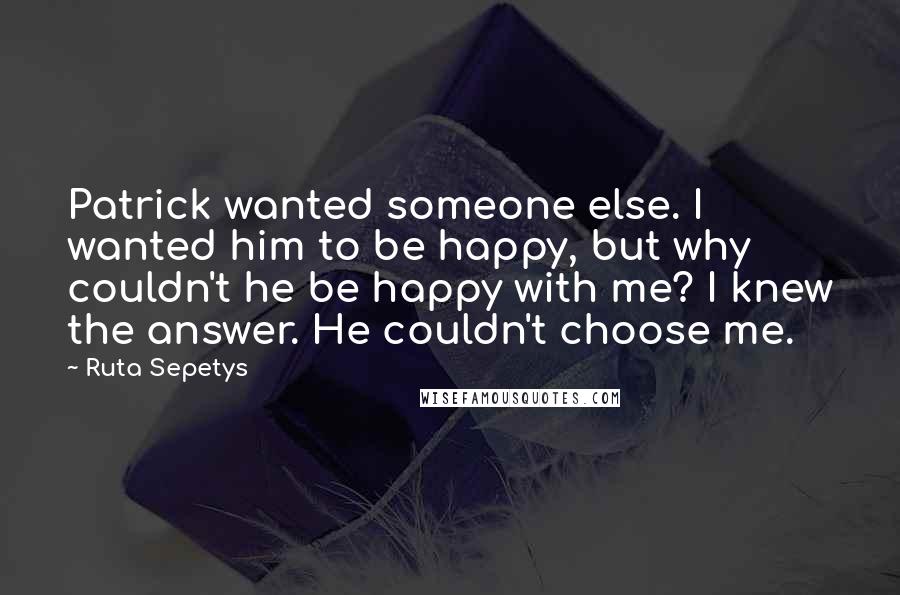 Ruta Sepetys Quotes: Patrick wanted someone else. I wanted him to be happy, but why couldn't he be happy with me? I knew the answer. He couldn't choose me.