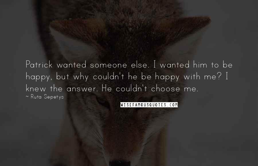 Ruta Sepetys Quotes: Patrick wanted someone else. I wanted him to be happy, but why couldn't he be happy with me? I knew the answer. He couldn't choose me.