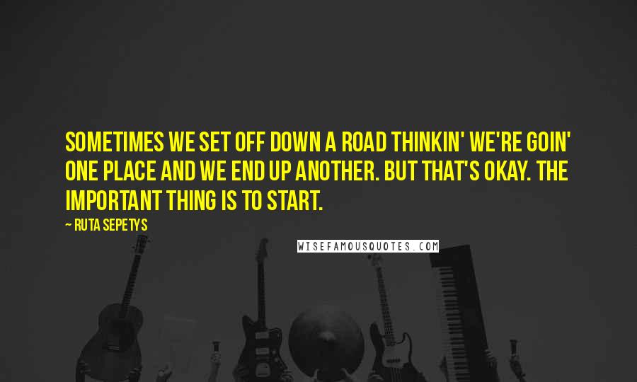 Ruta Sepetys Quotes: Sometimes we set off down a road thinkin' we're goin' one place and we end up another. But that's okay. The important thing is to start.
