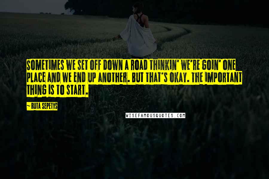 Ruta Sepetys Quotes: Sometimes we set off down a road thinkin' we're goin' one place and we end up another. But that's okay. The important thing is to start.