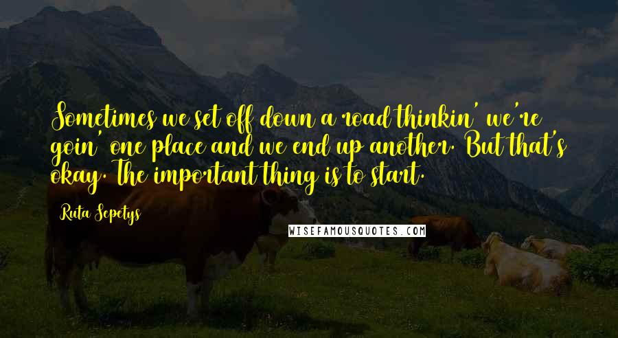Ruta Sepetys Quotes: Sometimes we set off down a road thinkin' we're goin' one place and we end up another. But that's okay. The important thing is to start.