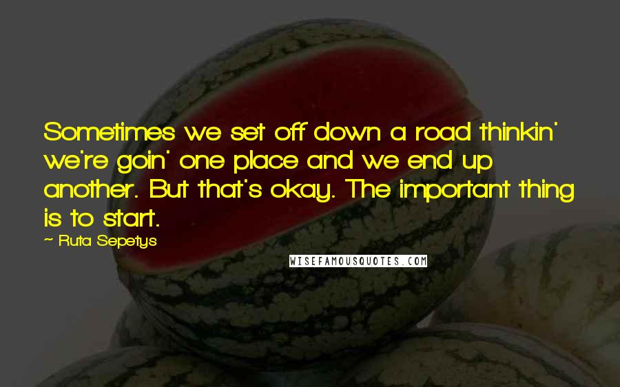 Ruta Sepetys Quotes: Sometimes we set off down a road thinkin' we're goin' one place and we end up another. But that's okay. The important thing is to start.
