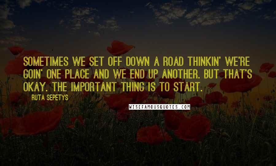 Ruta Sepetys Quotes: Sometimes we set off down a road thinkin' we're goin' one place and we end up another. But that's okay. The important thing is to start.