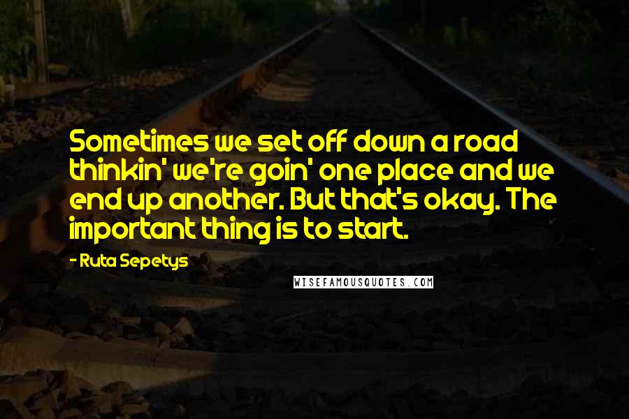 Ruta Sepetys Quotes: Sometimes we set off down a road thinkin' we're goin' one place and we end up another. But that's okay. The important thing is to start.