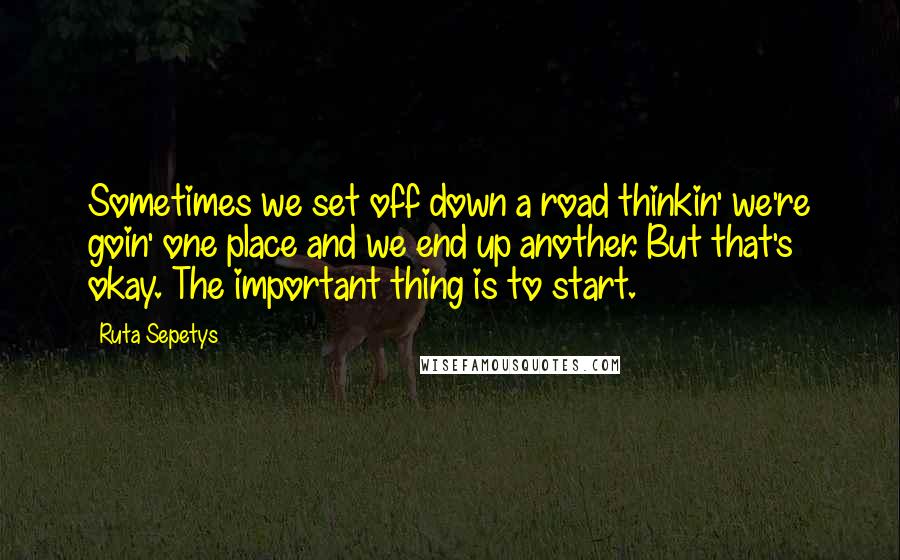 Ruta Sepetys Quotes: Sometimes we set off down a road thinkin' we're goin' one place and we end up another. But that's okay. The important thing is to start.