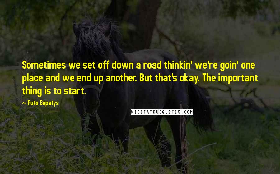 Ruta Sepetys Quotes: Sometimes we set off down a road thinkin' we're goin' one place and we end up another. But that's okay. The important thing is to start.