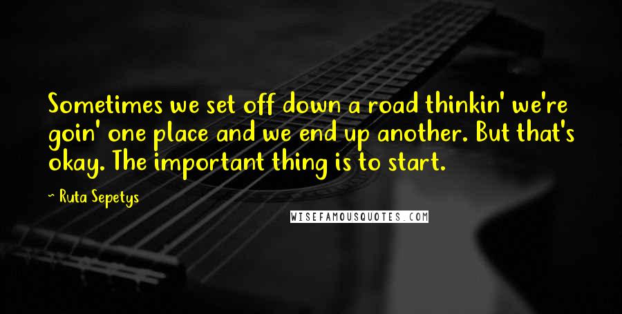 Ruta Sepetys Quotes: Sometimes we set off down a road thinkin' we're goin' one place and we end up another. But that's okay. The important thing is to start.