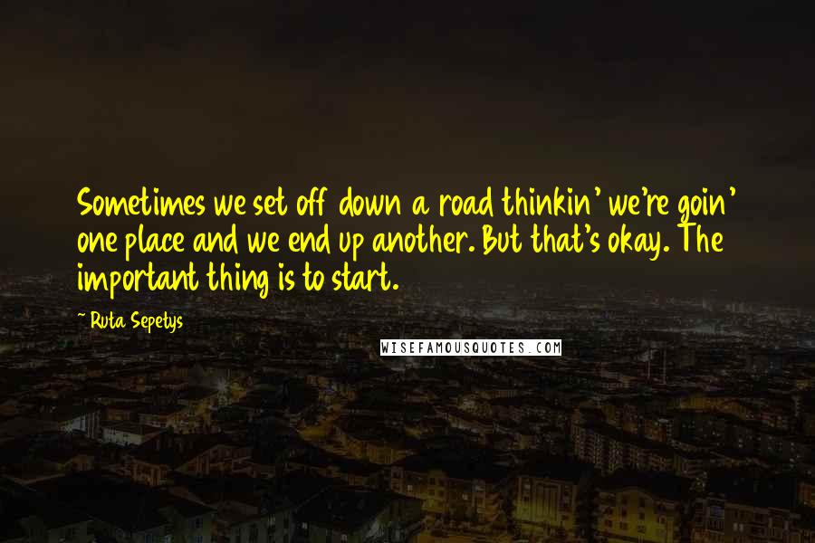 Ruta Sepetys Quotes: Sometimes we set off down a road thinkin' we're goin' one place and we end up another. But that's okay. The important thing is to start.