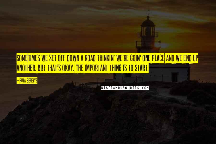 Ruta Sepetys Quotes: Sometimes we set off down a road thinkin' we're goin' one place and we end up another. But that's okay. The important thing is to start.