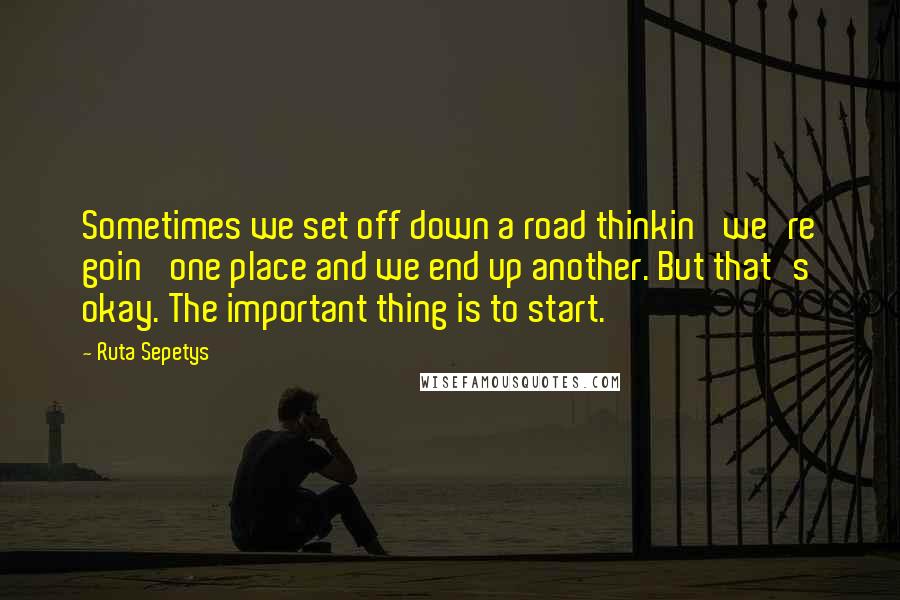 Ruta Sepetys Quotes: Sometimes we set off down a road thinkin' we're goin' one place and we end up another. But that's okay. The important thing is to start.