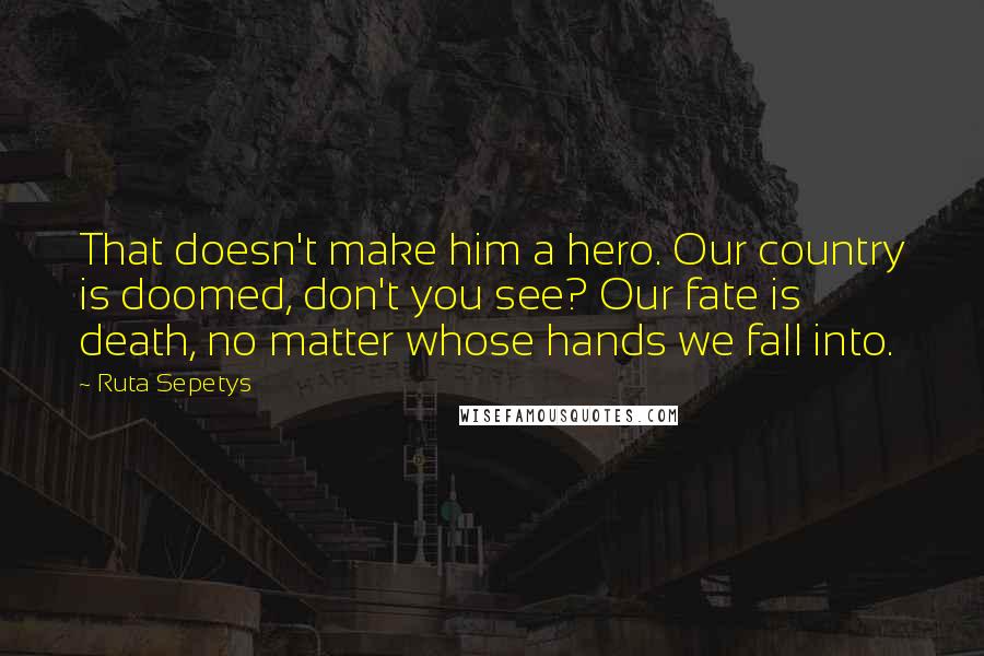 Ruta Sepetys Quotes: That doesn't make him a hero. Our country is doomed, don't you see? Our fate is death, no matter whose hands we fall into.