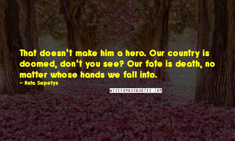 Ruta Sepetys Quotes: That doesn't make him a hero. Our country is doomed, don't you see? Our fate is death, no matter whose hands we fall into.