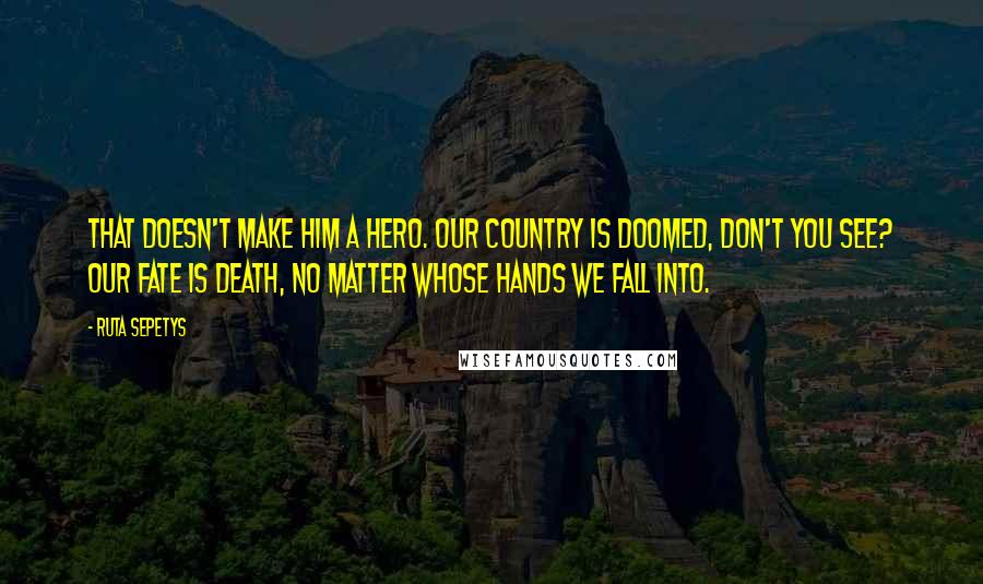Ruta Sepetys Quotes: That doesn't make him a hero. Our country is doomed, don't you see? Our fate is death, no matter whose hands we fall into.