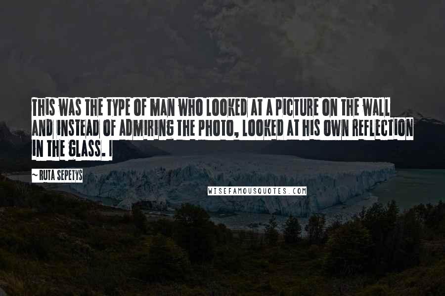 Ruta Sepetys Quotes: This was the type of man who looked at a picture on the wall and instead of admiring the photo, looked at his own reflection in the glass. I